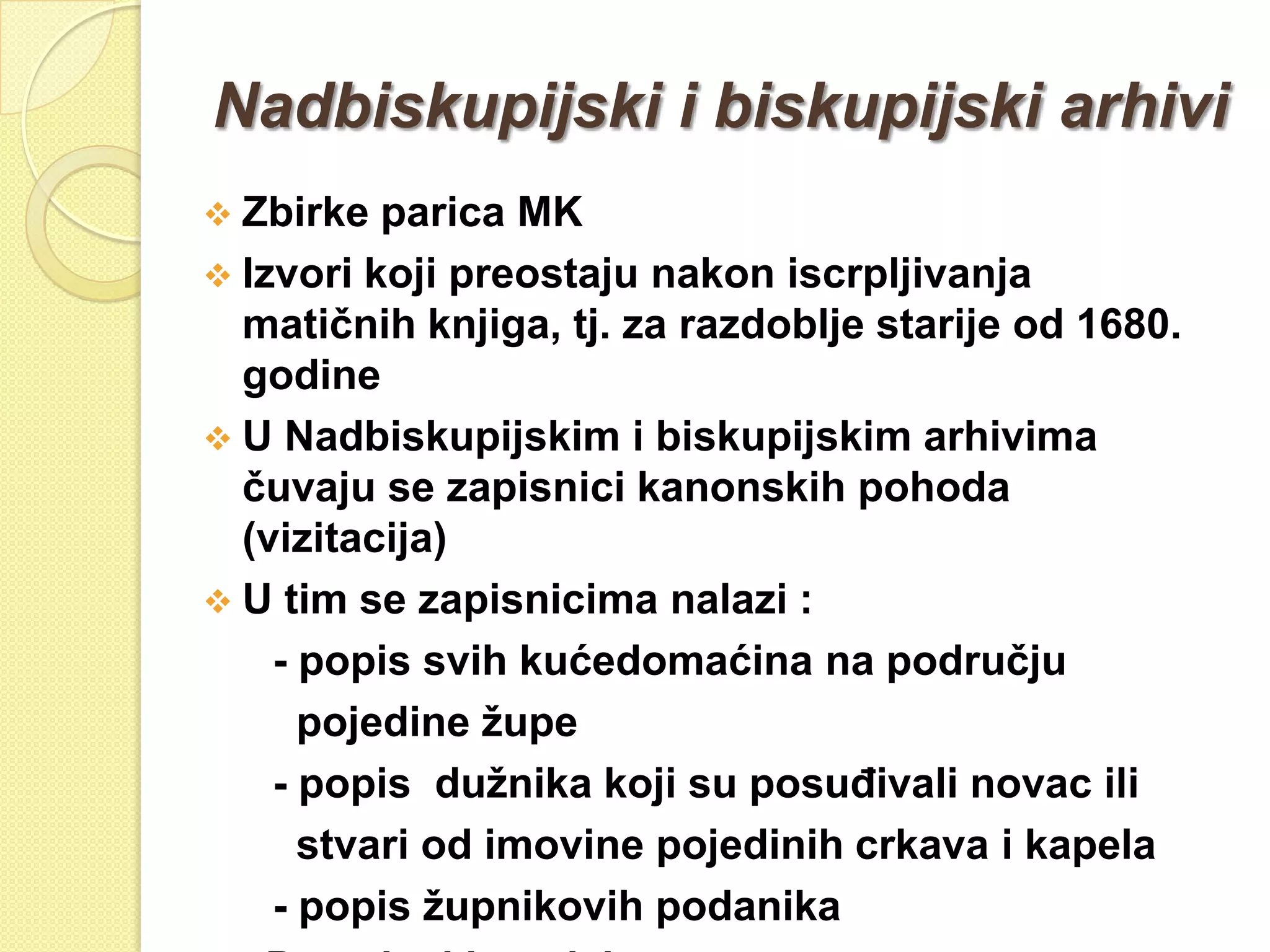 Nadbiskupijski i biskupijski arhivi
 Zbirke  parica MK
 Izvori koji preostaju nakon iscrpljivanja
  matičnih knjiga, tj. za razdoblje starije od 1680.
  godine
 U Nadbiskupijskim i biskupijskim arhivima
  čuvaju se zapisnici kanonskih pohoda
  (vizitacija)
 U tim se zapisnicima nalazi :
    - popis svih kućedomaćina na području
      pojedine ţupe
    - popis duţnika koji su posuĎivali novac ili
      stvari od imovine pojedinih crkava i kapela
    - popis ţupnikovih podanika
 