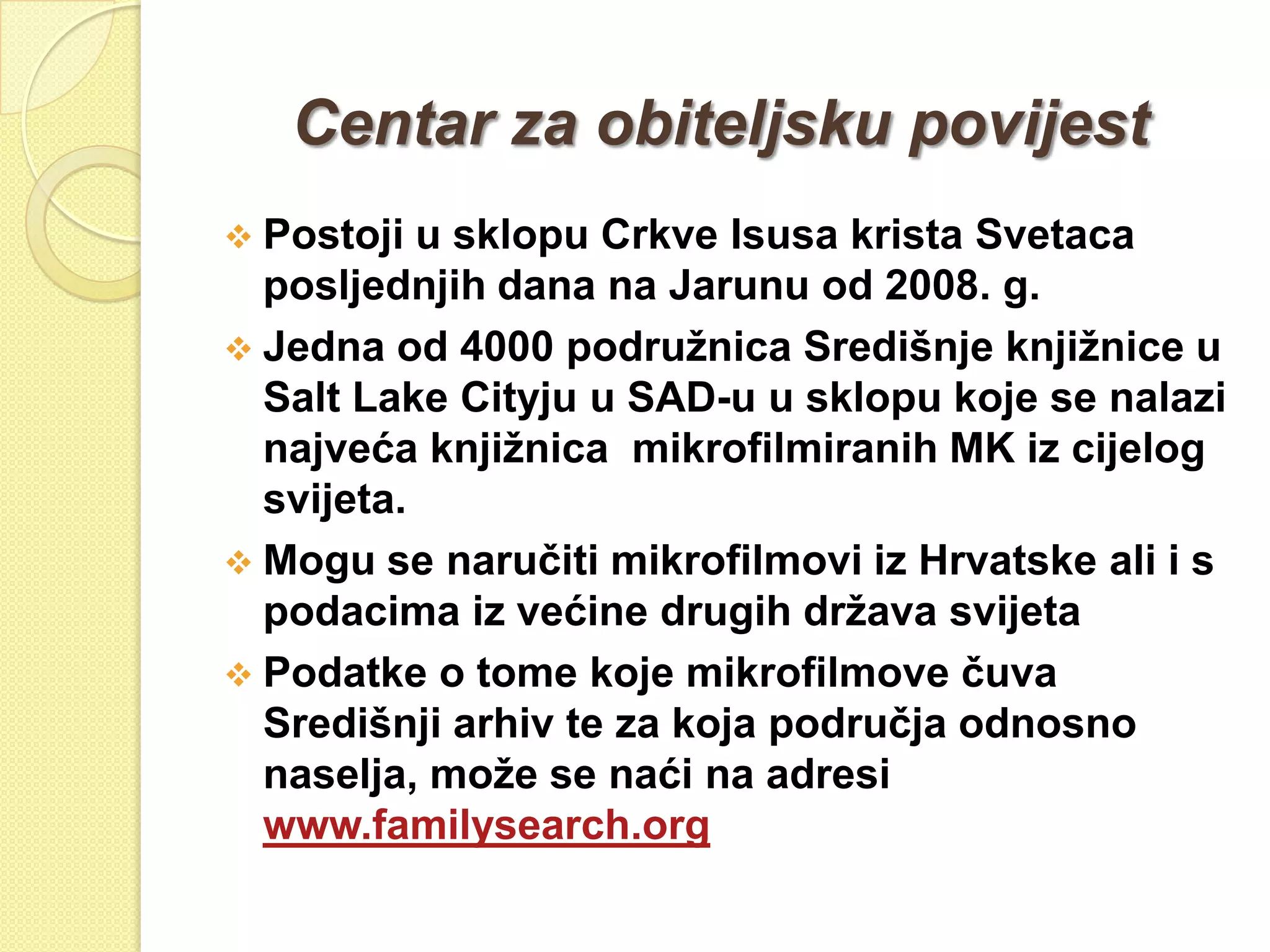 Centar za obiteljsku povijest
 Postoji  u sklopu Crkve Isusa krista Svetaca
  posljednjih dana na Jarunu od 2008. g.
 Jedna od 4000 podruţnica Središnje knjiţnice u
  Salt Lake Cityju u SAD-u u sklopu koje se nalazi
  najveća knjiţnica mikrofilmiranih MK iz cijelog
  svijeta.
 Mogu se naručiti mikrofilmovi iz Hrvatske ali i s
  podacima iz većine drugih drţava svijeta
 Podatke o tome koje mikrofilmove čuva
  Središnji arhiv te za koja područja odnosno
  naselja, moţe se naći na adresi
  www.familysearch.org
 