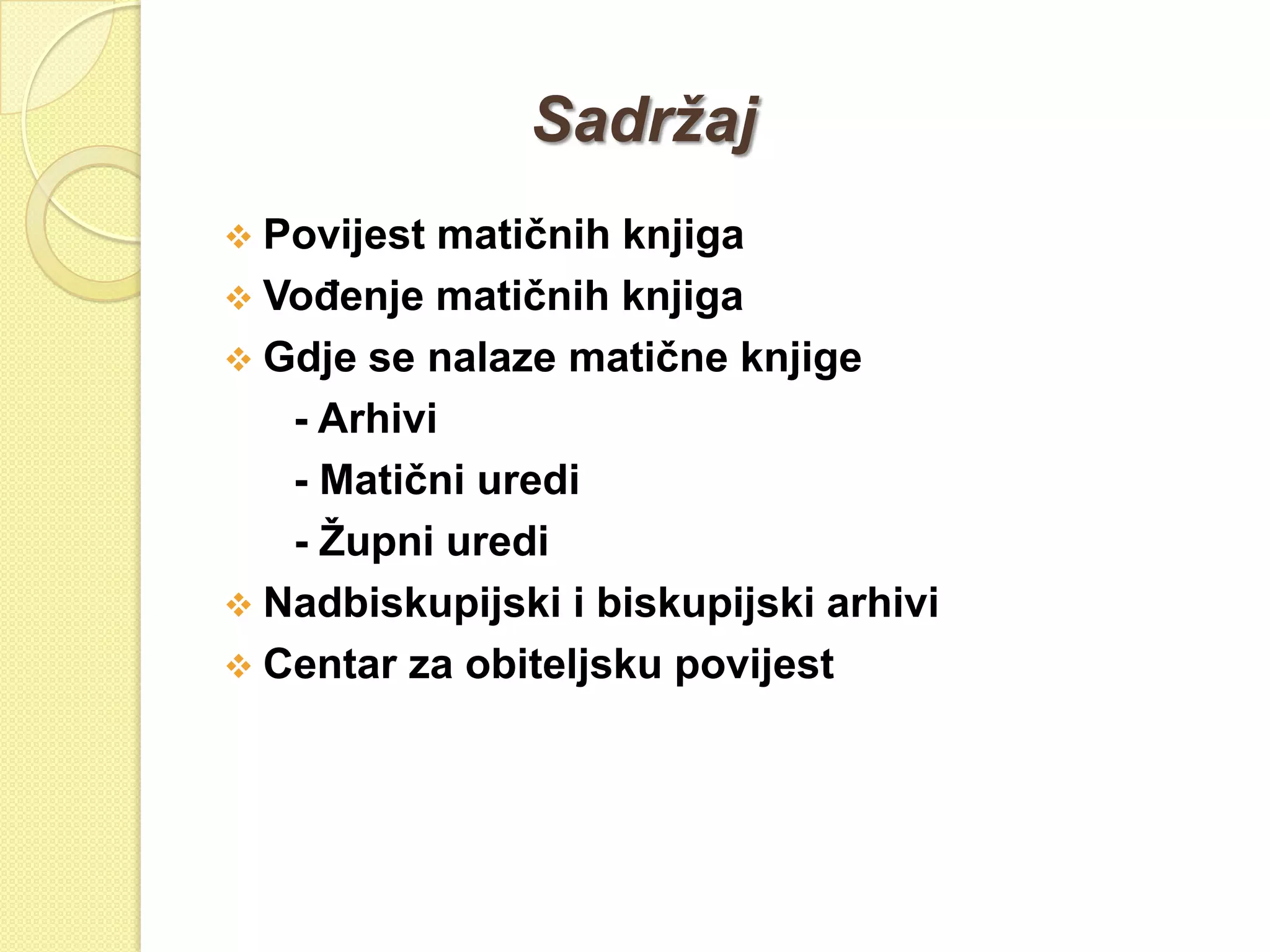 Sadržaj
 Povijest matičnih knjiga
 VoĎenje matičnih knjiga
 Gdje se nalaze matične knjige
   - Arhivi
   - Matični uredi
   - Ţupni uredi
 Nadbiskupijski i biskupijski arhivi
 Centar za obiteljsku povijest
 