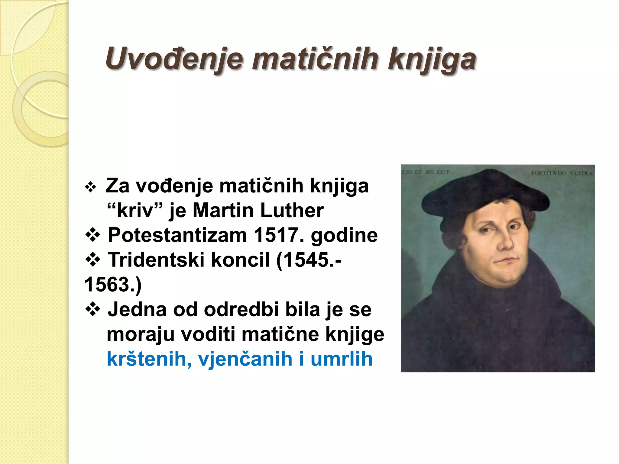 UvoĎenje matičnih knjiga


 Za voĎenje matičnih knjiga
  “kriv” je Martin Luther
 Potestantizam 1517. godine
 Tridentski koncil (1545.-
1563.)
 Jedna od odredbi bila je se
  moraju voditi matične knjige
  krštenih, vjenčanih i umrlih
 