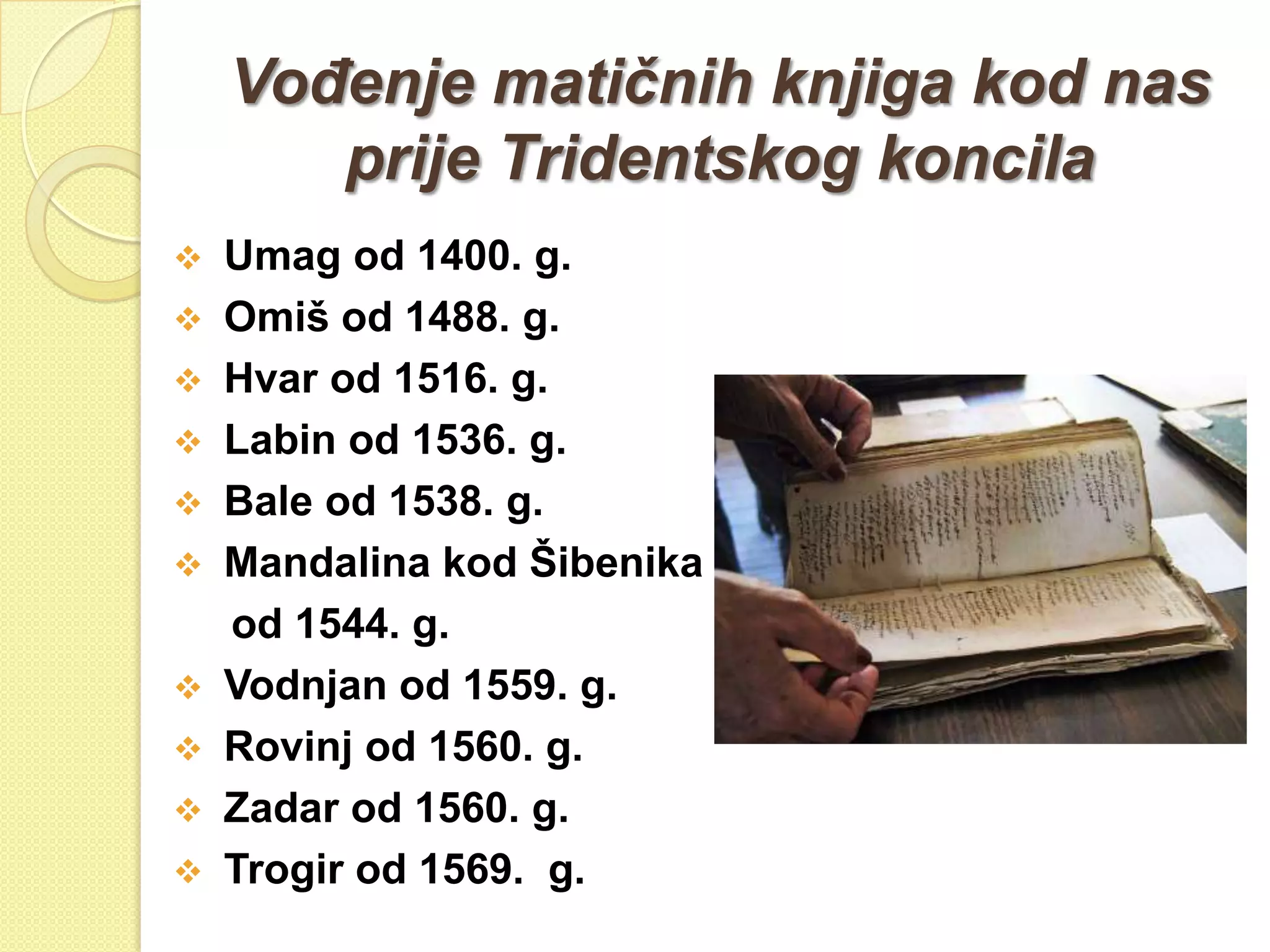 VoĎenje matičnih knjiga kod nas
       prije Tridentskog koncila
 Umag od 1400. g.
 Omiš od 1488. g.
 Hvar od 1516. g.
 Labin od 1536. g.
 Bale od 1538. g.
 Mandalina kod Šibenika
  od 1544. g.
 Vodnjan od 1559. g.
 Rovinj od 1560. g.
 Zadar od 1560. g.
 Trogir od 1569. g.
 