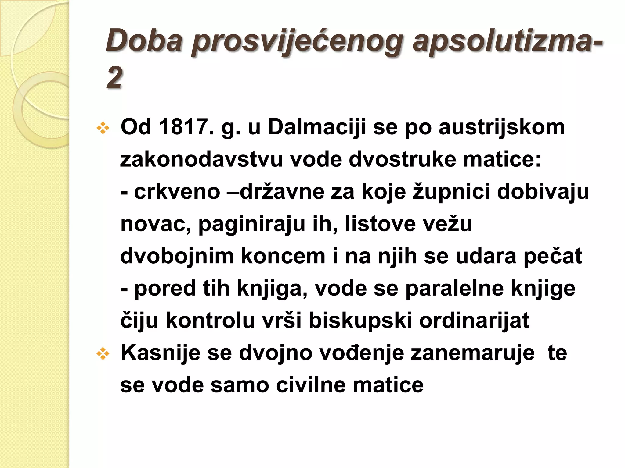 Doba prosvijećenog apsolutizma-
2
   Od 1817. g. u Dalmaciji se po austrijskom
    zakonodavstvu vode dvostruke matice:
    - crkveno –drţavne za koje ţupnici dobivaju
    novac, paginiraju ih, listove veţu
    dvobojnim koncem i na njih se udara pečat
    - pored tih knjiga, vode se paralelne knjige
    čiju kontrolu vrši biskupski ordinarijat
   Kasnije se dvojno voĎenje zanemaruje te
    se vode samo civilne matice
 