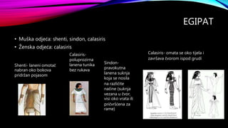 EGIPAT
• Muška odjeća: shenti, sindon, calasiris
• Ženska odjeća: calasiris
Shenti- laneni omotač
nabran oko bokova
pridržan pojasom
Sindon-
pravokutna
lanena suknja
koja se nosila
na različite
načine (suknja
vezana u čvor,
visi oko vrata ili
pričvršćena za
rame)
Calasiris-
poluprozirna
lanena tunika
bez rukava
Calasiris- omata se oko tijela i
završava čvorom ispod grudi
 