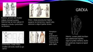 GRČKA
Exoims- prvotni dio muške
odjeće, komad vunene
tkanine koji se nosi nabran ili
stegnut u struku i pričvršćen
na ramenu
Chitonikos- kratki hiton,
izrađen od vune, nosili su ga
ratnici
Hiton- dvije pravokutne haljine
spojene na ramenima i ispod ruke,
zatvoren s obje ili jedne strane
Himation-
dugi
pravokutni
plašt koji se
nosio preko
hitona ili na
golo tijelo
Hlamis- vuneni plašt korišten
kao zaštita kod vojnika,
zagrnut preko ramena, služio
kao pokrivač, kopća se ispod
brade
 