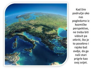 Kad šire
područje oko
nas
pogledamo iz
kozmičke
perspektive,
ne treba biti
vidovit pa
otkriti, što je
to posebno i
rajsko baš
ovdje, da ga
naši stari
prigrle kao
svoj svijet.
 