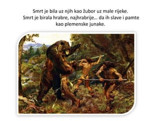Smrt je bila uz njih kao žubor uz male rijeke.
Smrt je birala hrabre, najhrabrije… da ih slave i pamte
kao plemenske junake.
 