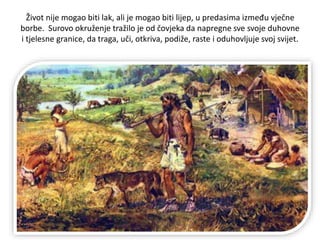 Život nije mogao biti lak, ali je mogao biti lijep, u predasima između vječne
borbe. Surovo okruženje tražilo je od čovjeka da napregne sve svoje duhovne
i tjelesne granice, da traga, uči, otkriva, podiže, raste i oduhovljuje svoj svijet.
 