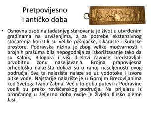 Pretpovijesno
i antičko doba
• Osnovna osobina tadašnjeg stanovanja je život u utvrđenim
gradinama na uzvišenjima, a za potrebe ekstenzivnog
stočarenja koristili su velike pašnjačke, šikaraste i šumske
prostore. Podravska nizina je zbog velike močvarnosti i
brojnih prašuma bila nepogodnija za iskorištavanje tako da
su Kalnik, Bilogora i viši dijelovi ravnice predstavljali
prvobitnu zonu naseljavanja. Brojna prapovijesna
arheološka nalazišta dokazi su o ranoj naseljenosti ovog
područja. Sva ta nalazišta nalaze se uz vodotoke i izvore
pitke vode. Najstarije nalazište je u Gornjim Brezovljanima
kod Svetoga Ivana Žabna. Već u to doba putevi iz Podravine
vodili su preko rovišćanskog područja. Na prijelazu iz
brončanog u željezno doba ovdje je živjelo Ilirsko pleme
Jasi.
 