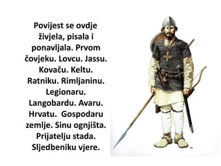 Povijest se ovdje
živjela, pisala i
ponavljala. Prvom
čovjeku. Lovcu. Jassu.
Kovaču. Keltu.
Ratniku. Rimljaninu.
Legionaru.
Langobardu. Avaru.
Hrvatu. Gospodaru
zemlje. Sinu ognjišta.
Prijatelju stada.
Sljedbeniku vjere.
 