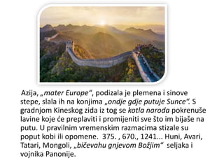 Azija, „mater Europe“, podizala je plemena i sinove
stepe, slala ih na konjima „ondje gdje putuje Sunce“. S
gradnjom Kineskog zida iz tog se kotla naroda pokrenuše
lavine koje će preplaviti i promijeniti sve što im bijaše na
putu. U pravilnim vremenskim razmacima stizale su
poput kobi ili opomene. 375. , 670., 1241... Huni, Avari,
Tatari, Mongoli, „bičevahu gnjevom Božjim“ seljaka i
vojnika Panonije.
 