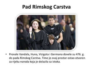 Pad Rimskog Carstva
• Provale Vandala, Huna, Vizigota i Germana dovele su 476. g.
do pada Rimskog Carstva. Time je ovaj prostor ostao otvoren
za rijeku naroda koja je dolazila sa istoka.
 