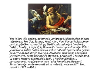 “Već je 20 i više godina, da između Carigrada i Julijskih Alpa dnevno
teče rimska krv. Got, Sarmat, Kvad, Alan, Hun, Vandal i Markoman
pustoši, pljačka i razara Skitiju, Trakiju, Makedoniju i Dardaniju,
Dakiju, Tesaliju, Ahaju, Epir, Dalmaciju i sveukupne Panonije. Koliko
je matrona, koliko Božjih djevica, koliko odličnih i plemenitih tjelesa
palo žrtvom ovih divljih životinja. Zarobljeni su biskupi, poubijano
je svećenstvo, nema više Božjeg štovanja. Crkve leže u ruševinama,
uz oltare Kristove privezani su konji, a moći mučeničke su
porazbacane; svagdje samo tuga i užas i mnoštvo slika smrti.
Rimski se svijet može raspasti, ali se naša šija neće saviti.” Sveti
Jeronim (347. – 420.)
 