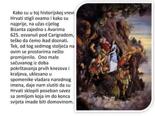 Kako su u toj historijskoj vrevi
Hrvati stigli ovamo i kako su
najprije, na užas cijelog
Bizanta zajedno s Avarima
625. osvanuli pod Carigradom,
teško da ćemo ikad doznati.
Tek, od tog sedmog stoljeća na
ovim se prostorima nešto
promijenilo. Ono malo
sačuvanog iz doba
pokrštavanja prvih knezova i
kraljeva, uklesano u
spomenike vladara narodnog
imena, daje nam slutiti da su
Hrvati sklopili poseban savez
sa zemljom koja im do konca
svijeta imade biti domovinom.
 