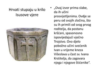 Hrvati stupaju u krilo
Isusove vjere
• „Ovaj izvor prima slabe,
da ih učini
prosvijetljenima. Ovdje se
peru od svojih zločina, što
su ih primili od svog prvog
roditelja, da postanu
kršćani, spasonosno
ispovijedajući vječno
Trojstvo. Ovo djelo
pobožno učini svećenik
Ivan u vrijeme kneza
Višeslava u čast sv. Ivana
Krstitelja, da zagovara
njega i njegove štićenike“.
 