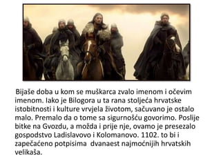 Bijaše doba u kom se muškarca zvalo imenom i očevim
imenom. Iako je Bilogora u ta rana stoljeća hrvatske
istobitnosti i kulture vrvjela životom, sačuvano je ostalo
malo. Premalo da o tome sa sigurnošću govorimo. Poslije
bitke na Gvozdu, a možda i prije nje, ovamo je presezalo
gospodstvo Ladislavovo i Kolomanovo. 1102. to bi i
zapečaćeno potpisima dvanaest najmoćnijih hrvatskih
velikaša.
 