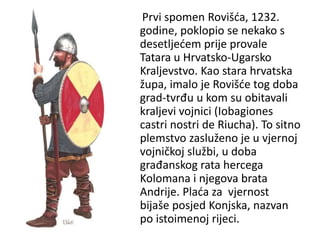 Prvi spomen Rovišća, 1232.
godine, poklopio se nekako s
desetljećem prije provale
Tatara u Hrvatsko-Ugarsko
Kraljevstvo. Kao stara hrvatska
župa, imalo je Rovišće tog doba
grad-tvrđu u kom su obitavali
kraljevi vojnici (Iobagiones
castri nostri de Riucha). To sitno
plemstvo zasluženo je u vjernoj
vojničkoj službi, u doba
građanskog rata hercega
Kolomana i njegova brata
Andrije. Plaća za vjernost
bijaše posjed Konjska, nazvan
po istoimenoj rijeci.
 