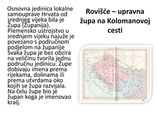Rovišće – upravna
župa na Kolomanovoj
cesti
Osnovna jedinica lokalne
samouprave Hrvata od
srednjeg vijeka bila je
Župa (Županija).
Plemensko ustrojstvo u
srednjem vijeku najuže je
povezano s područnom
podjelom na županije
Svaka župa je bez obzira
na veličinu tvorila jednu
područnu jedinicu. Župe
dobivaju imena prema
rijekama, dolinama ili
prema utvrdama oko
kojih se župa razvijala.
Na čelu župe bio je
župan koga je imenovao
kralj.
 