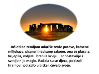 Još otkad zemljom udariše tvrde puteve, kamene
miljokaze, pisane i nepisane zakone, ona se plaćala,
krijepila, voljela i branila krvlju. Jednostavnije i
svetije nije moglo. Rađala su se djeca, podizali
hramovi, polazilo u bitke i čuvalo svoje.
 