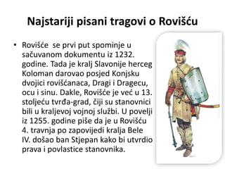 Najstariji pisani tragovi o Rovišću
• Rovišće se prvi put spominje u
sačuvanom dokumentu iz 1232.
godine. Tada je kralj Slavonije herceg
Koloman darovao posjed Konjsku
dvojici rovišćanaca, Dragi i Dragecu,
ocu i sinu. Dakle, Rovišće je već u 13.
stoljeću tvrđa-grad, čiji su stanovnici
bili u kraljevoj vojnoj službi. U povelji
iz 1255. godine piše da je u Rovišću
4. travnja po zapovijedi kralja Bele
IV. došao ban Stjepan kako bi utvrdio
prava i povlastice stanovnika.
 