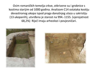 Osim romaničkih temelja crkve, otkrivene su i grobnice s
kostima starijim od 1000 godina. Analizom C14 ostataka kostiju
devastiranog ukopa ispod praga današnjeg ulaza u sakristiju
(13 ukopanih), utvrđena je starost na 994.-1155. (vjerojatnost
68,2%) Riječ imaju arheolozi i povjesničari.
 