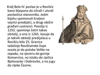 Kralj Bela IV. poslao je u Rovišće
bana Stjepana da istraži i utvrdi
povlastice stanovnika. Jedni
bijahu spomenuti kraljevi
vojnici-predijalci, a drugi obični
građani castrenzi. Povelja iz
1255. spominje četiri takve
obitelji, a ona iz 1265. kazuje da
je takvih obitelji predijalaca u
Rovišću bilo 25. Granica
tadašnje Rovišćanske župe
sezala je do potoka Velike na
zapadu, na sjeveru do gornje
Komarnice, na istoku do rječica
Bjelovacke i Dobrovite, a na jugu
do rijeke Česme.
 