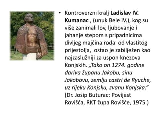 • Kontroverzni kralj Ladislav IV.
Kumanac , (unuk Bele IV.), kog su
više zanimali lov, ljubovanje i
jahanje stepom s pripadnicima
divljeg majčina roda od vlastitog
prijestolja, ostao je zabilježen kao
najzaslužniji za uspon knezova
Konjskih. „Tako on 1274. godine
dariva županu Jakobu, sinu
Jakobovu, zemlju castri de Ryuche,
uz rijeku Konjsku, zvanu Konjska.”
(Dr. Josip Buturac: Povijest
Rovišća, RKT župa Rovišće, 1975.)
 
