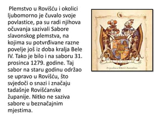 Plemstvo u Rovišću i okolici
ljubomorno je čuvalo svoje
povlastice, pa su radi njihova
očuvanja sazivali Sabore
slavonskog plemstva, na
kojima su potvrđivane razne
povelje još iz doba kralja Bele
IV. Tako je bilo i na saboru 31.
prosinca 1279. godine. Taj
sabor na staru godinu održao
se upravo u Rovišću, što
svjedoči o snazi i značaju
tadašnje Rovišćanske
županije. Nitko ne saziva
sabore u beznačajnim
mjestima.
 