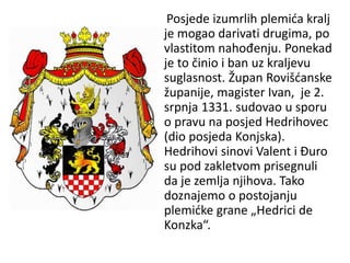 Posjede izumrlih plemića kralj
je mogao darivati drugima, po
vlastitom nahođenju. Ponekad
je to činio i ban uz kraljevu
suglasnost. Župan Rovišćanske
županije, magister Ivan, je 2.
srpnja 1331. sudovao u sporu
o pravu na posjed Hedrihovec
(dio posjeda Konjska).
Hedrihovi sinovi Valent i Đuro
su pod zakletvom prisegnuli
da je zemlja njihova. Tako
doznajemo o postojanju
plemićke grane „Hedrici de
Konzka“.
 