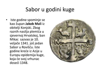 Sabor u godini kuge
• Iste godine spominje se
kao župan Jakob Mali iz
obitelji Konjski. Zbog
raznih nasilja plemića u
sjevernoj Hrvatskoj, ban
Mikac sazvao je 10.
veljače 1341. još jedan
Sabor u Rovišću. Iste
godine kreće iz Azije u
Europu epidemija kuge,
koja će svoj vrhunac
doseći 1348.
 