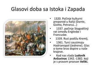 Glasovi doba sa Istoka i Zapada
• 1320. Počinje kulturni
preporod u Italiji (Dante,
Giotto, Petrarca...)
• 1337. počinje Stogodišnji
rat između Engleske i
Francuske.
• 1339. Rusi podižu Kremlj.
• 1361. Turci zauzimaju
Hadrianopol (Jedrene). Glas
o tome brzo dopire u naše
krajeve.
• Kod nas vlada Ludovik
Anžuvinac 1342.-1382. koji
je s pravom prozvan Veliki.
 
