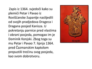 Zapis iz 1364. svjedoči kako su
plemići Petar i Pavao iz
Rovišćanske županije naslijedili
od svojih pradjedova Drageca i
Dragana posjed Kanisza. U
pokretanju parnice pred vlastima
i obrani posjeda, pomogao im je
Dominik Konjski. Zbog toga su
mu Petar i Pavao 7. lipnja 1364.
pred Čazmanskim kaptolom
prepustili trećinu svog posjeda,
kao svom dobrotvoru.
 