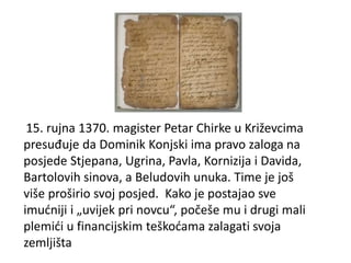 15. rujna 1370. magister Petar Chirke u Križevcima
presuđuje da Dominik Konjski ima pravo zaloga na
posjede Stjepana, Ugrina, Pavla, Kornizija i Davida,
Bartolovih sinova, a Beludovih unuka. Time je još
više proširio svoj posjed. Kako je postajao sve
imućniji i „uvijek pri novcu“, počeše mu i drugi mali
plemići u financijskim teškoćama zalagati svoja
zemljišta
 