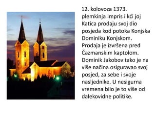 12. kolovoza 1373.
plemkinja Impris i kći joj
Katica prodaju svoj dio
posjeda kod potoka Konjska
Dominiku Konjskom.
Prodaja je izvršena pred
Čazmanskim kaptolom.
Dominik Jakobov tako je na
više načina osiguravao svoj
posjed, za sebe i svoje
nasljednike. U nesigurna
vremena bilo je to više od
dalekovidne politike.
 