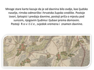 Mnoge stare karte kazuje da je od davnina bilo ovdje, kao ljudsko
naselje, rimsko odmorište i hrvatsko župsko središte. Postoje
izvori, ljetopisi i predaja davnine, postoji priča o mjestu pod
suncem, njegovim ljudima i ljubavi prema domovini.
Postoji R o v i š ć e , svjedok vremena i znamen davnine.
 
