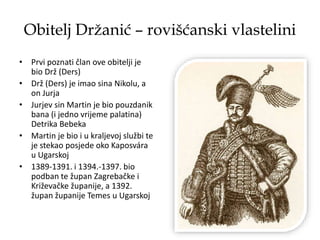 Obitelj Držanić – rovišćanski vlastelini
• Prvi poznati član ove obitelji je
bio Drž (Ders)
• Drž (Ders) je imao sina Nikolu, a
on Jurja
• Jurjev sin Martin je bio pouzdanik
bana (i jedno vrijeme palatina)
Detrika Bebeka
• Martin je bio i u kraljevoj službi te
je stekao posjede oko Kaposvára
u Ugarskoj
• 1389-1391. i 1394.-1397. bio
podban te župan Zagrebačke i
Križevačke županije, a 1392.
župan županije Temes u Ugarskoj
 
