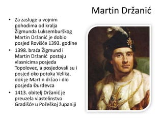 Martin Držanić
• Za zasluge u vojnim
pohodima od kralja
Žigmunda Luksemburškog
Martin Držanić je dobio
posjed Rovišće 1393. godine
• 1398. braća Žigmund i
Martin Držanić postaju
vlasnicima posjeda
Topolovec, a posjedovali su i
posjed oko potoka Velika,
dok je Martin držao i dio
posjeda Đurđevca
• 1413. obitelj Držanić je
preuzela vlastelinstvo
Gradišće u Požeškoj županiji
 