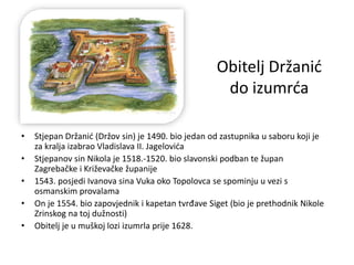 Obitelj Držanić
do izumrća
• Stjepan Držanić (Držov sin) je 1490. bio jedan od zastupnika u saboru koji je
za kralja izabrao Vladislava II. Jagelovića
• Stjepanov sin Nikola je 1518.-1520. bio slavonski podban te župan
Zagrebačke i Križevačke županije
• 1543. posjedi Ivanova sina Vuka oko Topolovca se spominju u vezi s
osmanskim provalama
• On je 1554. bio zapovjednik i kapetan tvrđave Siget (bio je prethodnik Nikole
Zrinskog na toj dužnosti)
• Obitelj je u muškoj lozi izumrla prije 1628.
 