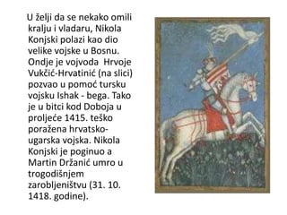 U želji da se nekako omili
kralju i vladaru, Nikola
Konjski polazi kao dio
velike vojske u Bosnu.
Ondje je vojvoda Hrvoje
Vukčić-Hrvatinić (na slici)
pozvao u pomoć tursku
vojsku Ishak - bega. Tako
je u bitci kod Doboja u
proljeće 1415. teško
poražena hrvatsko-
ugarska vojska. Nikola
Konjski je poginuo a
Martin Držanić umro u
trogodišnjem
zarobljeništvu (31. 10.
1418. godine).
 
