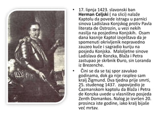 • 17. lipnja 1423. slavonski ban
Herman Celjski ( na slici) nalaže
Kaptolu da povede istragu u parnici
sinova Ladislava Konjskog protiv Pavla
literata de Ostrozin, u vezi nekih
nasilja na posjedima Konjskih. Osam
dana kasnije Kaptol izvještava da je
spomenuti okrivljenik nepravedno
zauzeo kuće i sagradio kuriju na
posjedu Konjska. Maloljetne sinove
Ladislava de Konzka, Blaža i Petra
zastupao je skrbnik Đuro, sin Loranda
iz Brezenche.
• Čini se da se taj spor zavukao
godinama, dok ga nije raspleo sam
kralj Žigmund. Dva tjedna prije smrti,
25. studenog 1437. zapovijedio je
Čazmanskom kaptolu da Blaža i Petra
de Konzka uvede u vlasništvo posjeda
Zenth Domankos. Nalog je izvršen 20.
prosinca iste godine, iako kralj bijaše
već mrtav.
 