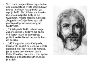 • Škrti nam povijesni izvori zgodimice
odaju ponešto iz života Dominikovih
unuka i njihovih nasljednika. 25.
srpnja 1442. Blaž i Petar de Konzka
izuzimaju magistra Antuna de
Gwdowch, notara Fridrika Celjskog
zbog njima učinjenih usluga, od
plaćanja doprinosa za vinograd
Gudovšćak.
• 15.listopada 1448. ustanovio je
Županijski sud u Križevcima da su
Vid literat i Ivan de Jwnosoucz
počinili velike štete i nepravde Petru
de Konzka.
• 1453. u godini pada Carigrada,
Čazmanski kaptol ne uspijeva uvesti
u posjed Ilku, kći Nikole de Konzka,
jer se tome protivio njen bratić
Petar. Konačnu presudu u tom sporu
trebao je donijeti ban Ulrik Celjski
(na slici).
 