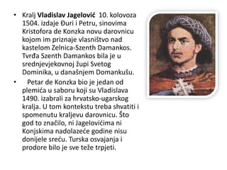 • Kralj Vladislav Jagelović 10. kolovoza
1504. izdaje Đuri i Petru, sinovima
Kristofora de Konzka novu darovnicu
kojom im priznaje vlasništvo nad
kastelom Zelnica-Szenth Damankos.
Tvrđa Szenth Damankos bila je u
srednjevjekovnoj župi Svetog
Dominika, u današnjem Domankušu.
• Petar de Konzka bio je jedan od
plemića u saboru koji su Vladislava
1490. izabrali za hrvatsko-ugarskog
kralja. U tom kontekstu treba shvatiti i
spomenutu kraljevu darovnicu. Što
god to značilo, ni Jagelovićima ni
Konjskima nadolazeće godine nisu
donijele sreću. Turska osvajanja i
prodore bilo je sve teže trpjeti.
 