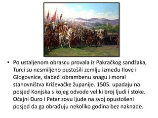 • Po ustaljenom obrascu provala iz Pakračkog sandžaka,
Turci su nesmiljeno pustošili zemlju između Ilove i
Glogovnice, slabeći obrambenu snagu i moral
stanovništva Križevačke županije. 1505. upadaju na
posjed Konjska s kojeg odvode veliki broj ljudi i stoke.
Očajni Đuro i Petar zovu ljude na svoj opustošeni
posjed da ga obrađuju nekoliko godina bez naknade.
 