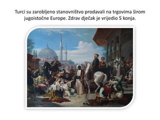 Turci su zarobljeno stanovništvo prodavali na trgovima širom
jugoistočne Europe. Zdrav dječak je vrijedio 5 konja.
 