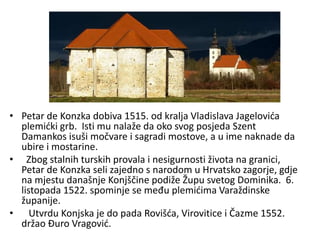 • Petar de Konzka dobiva 1515. od kralja Vladislava Jagelovića
plemićki grb. Isti mu nalaže da oko svog posjeda Szent
Damankos isuši močvare i sagradi mostove, a u ime naknade da
ubire i mostarine.
• Zbog stalnih turskih provala i nesigurnosti života na granici,
Petar de Konzka seli zajedno s narodom u Hrvatsko zagorje, gdje
na mjestu današnje Konjščine podiže Župu svetog Dominika. 6.
listopada 1522. spominje se među plemićima Varaždinske
županije.
• Utvrdu Konjska je do pada Rovišća, Virovitice i Čazme 1552.
držao Đuro Vragović.
 