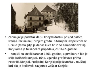 • Zanimljiv je podatak da su Konjski došli u posjed palače
Ivana Gračina na Gornjem gradu, s tornjem i kapelicom sv.
Uršule (tamo gdje je danas kuća br. 2 do Kamenitih vrata).
Konjskima je ta kapelica pripadala još 1622. godine.
• Konjski su stekli barunat 1603. godine, a prvi barun bio je
Mijo (Mihael) Konjski. 1647. ugarsko grofovstvo prima i
Petar III. Konjski. Posljednji Konjski prije izumrća u muškoj
lozi bio je kraljevski savjetnik Gašpar Konjski.
 