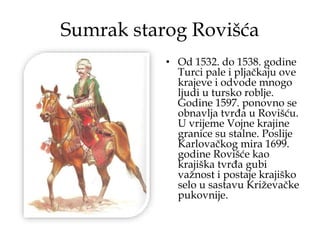 Sumrak starog Rovišća
• Od 1532. do 1538. godine
Turci pale i pljačkaju ove
krajeve i odvode mnogo
ljudi u tursko roblje.
Godine 1597. ponovno se
obnavlja tvrđa u Rovišću.
U vrijeme Vojne krajine
granice su stalne. Poslije
Karlovačkog mira 1699.
godine Rovišće kao
krajiška tvrđa gubi
važnost i postaje krajiško
selo u sastavu Križevačke
pukovnije.
 