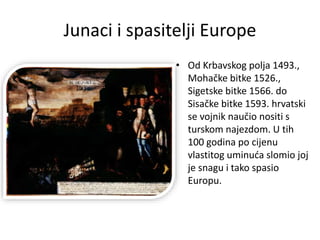 Junaci i spasitelji Europe
• Od Krbavskog polja 1493.,
Mohačke bitke 1526.,
Sigetske bitke 1566. do
Sisačke bitke 1593. hrvatski
se vojnik naučio nositi s
turskom najezdom. U tih
100 godina po cijenu
vlastitog uminuća slomio joj
je snagu i tako spasio
Europu.
 