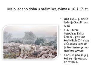 Malo ledeno doba u našim krajevima u 16. i 17. st.
• Oko 1550. g. širi se
ledenjačka plima s
Alpa
• 1660. turski
ljetopisac Evlija
Čelebi u gostima
kod Nikole Zrinskog
u Čakovcu kaže da
je Hrvatistan jedna
studena zemlja.
• 1726. je pao snijeg
koji se nije otapao
do svibnja.
 