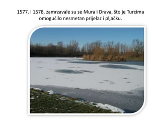 1577. i 1578. zamrzavale su se Mura i Drava, što je Turcima
omogućilo nesmetan prijelaz i pljačku.
 