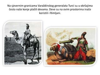 Na sjevernim granicama Varaždinskog generalata Turci su u okršajima
često naše konje plašili devama. Deve su na ovim prostorima inače
koristili i Rimljani.
 
